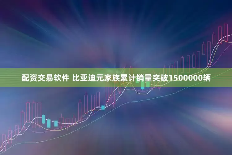 配资交易软件 比亚迪元家族累计销量突破1500000辆
