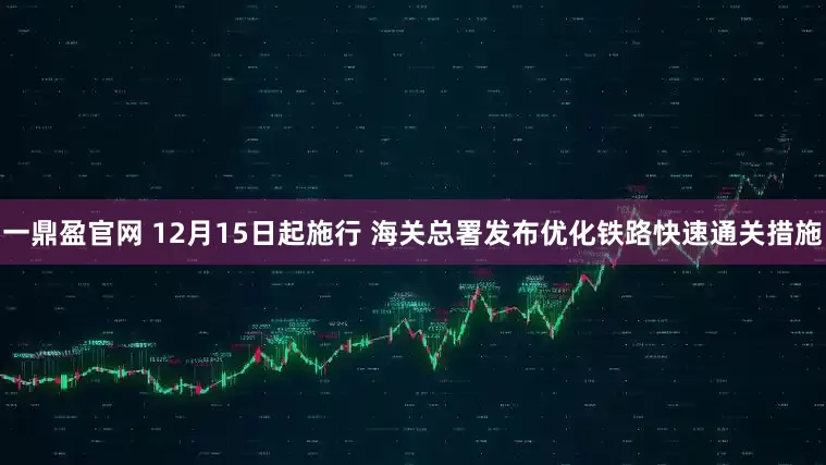 一鼎盈官网 12月15日起施行 海关总署发布优化铁路快速通关措施