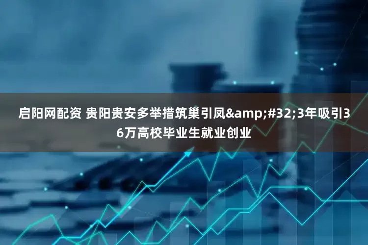 启阳网配资 贵阳贵安多举措筑巢引凤&#32;3年吸引36万高校毕业生就业创业