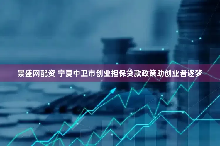 景盛网配资 宁夏中卫市创业担保贷款政策助创业者逐梦