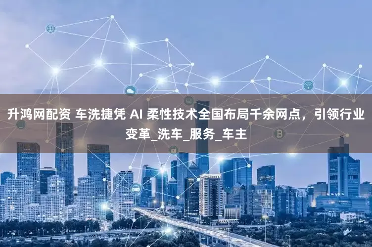 升鸿网配资 车洗捷凭 AI 柔性技术全国布局千余网点，引领行业变革_洗车_服务_车主