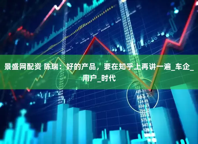 景盛网配资 陈瑞：好的产品，要在知乎上再讲一遍_车企_用户_时代
