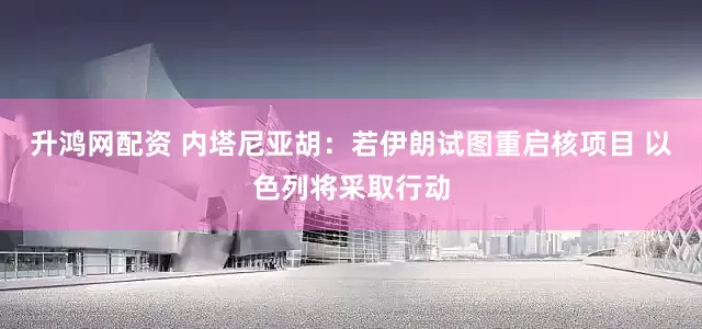 升鸿网配资 内塔尼亚胡：若伊朗试图重启核项目 以色列将采取行动