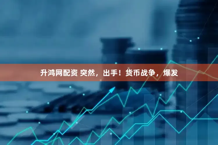 升鸿网配资 突然，出手！货币战争，爆发