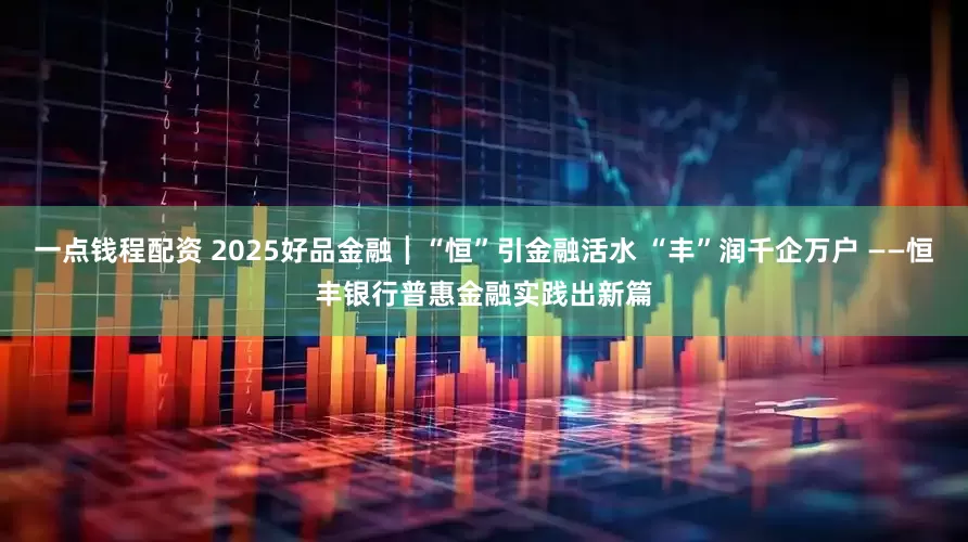 一点钱程配资 2025好品金融┃“恒”引金融活水 “丰”润千企万户 ——恒丰银行普惠金融实践出新篇