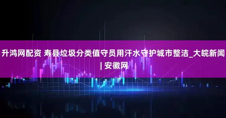 升鸿网配资 寿县垃圾分类值守员用汗水守护城市整洁_大皖新闻 | 安徽网