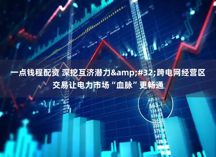 一点钱程配资 深挖互济潜力&#32;跨电网经营区交易让电力市场“血脉”更畅通