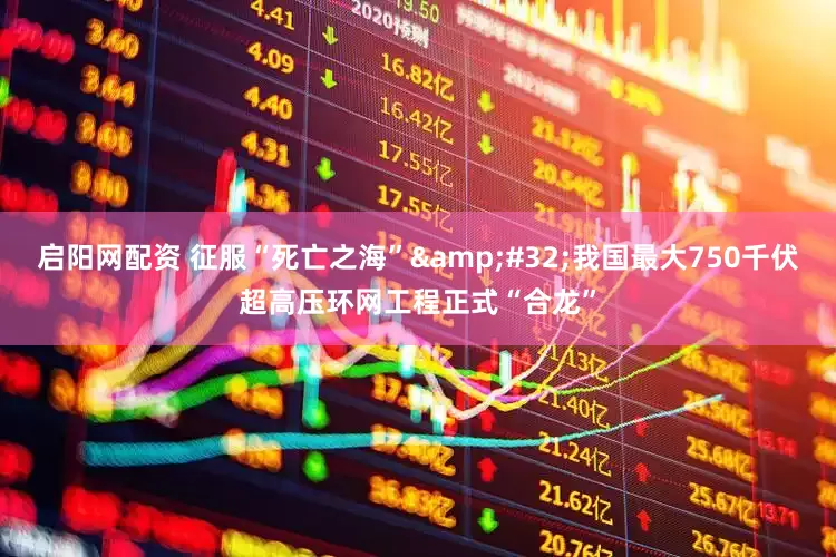 启阳网配资 征服“死亡之海”&#32;我国最大750千伏超高压环网工程正式“合龙”