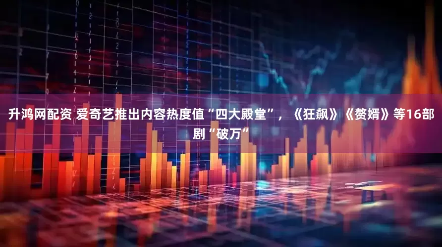 升鸿网配资 爱奇艺推出内容热度值“四大殿堂”，《狂飙》《赘婿》等16部剧“破万”