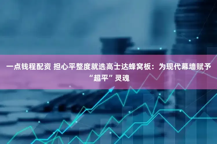 一点钱程配资 担心平整度就选高士达蜂窝板：为现代幕墙赋予“超平”灵魂