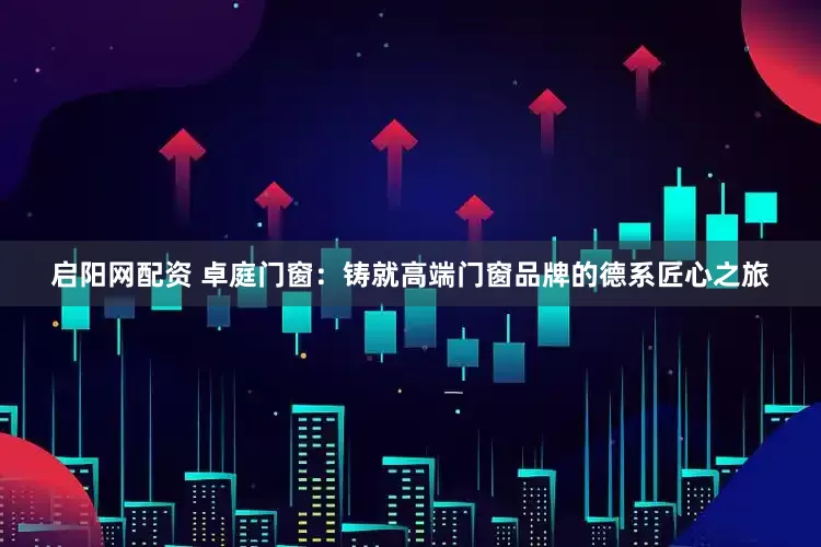 启阳网配资 卓庭门窗：铸就高端门窗品牌的德系匠心之旅