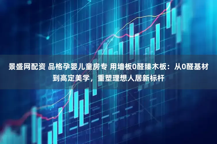 景盛网配资 品格孕婴儿童房专 用墙板0醛臻木板：从0醛基材到高定美学，重塑理想人居新标杆