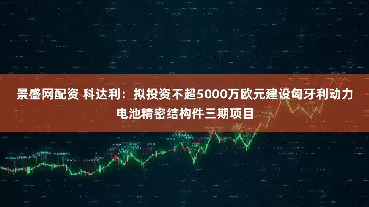 景盛网配资 科达利：拟投资不超5000万欧元建设匈牙利动力电池精密结构件三期项目