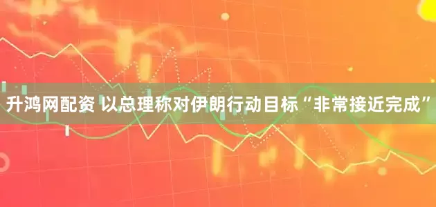 升鸿网配资 以总理称对伊朗行动目标“非常接近完成”