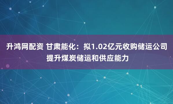 升鸿网配资 甘肃能化：拟1.02亿元收购储运公司 提升煤炭储运和供应能力