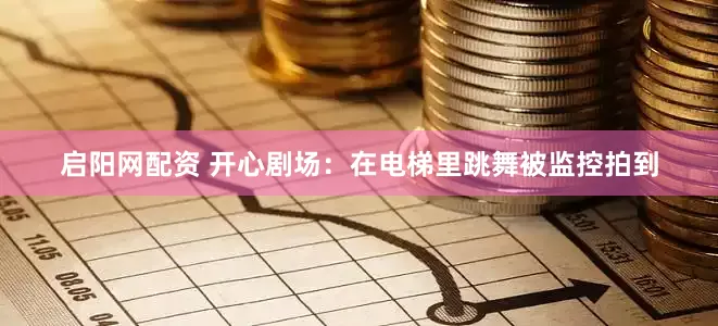 启阳网配资 开心剧场：在电梯里跳舞被监控拍到